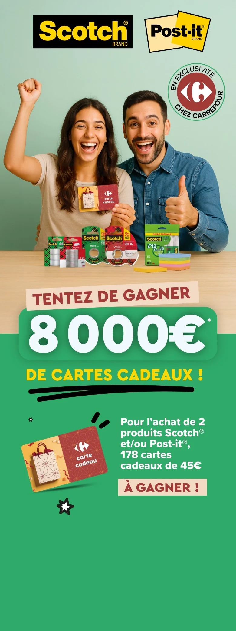 Du 11 août au 7 septembre 2026, tentez de gagner 8 000 € de cartes cadeaux. Pour l'achat de 2 produits Scotch et/ou Post-it, 178 cartes cadeaux de 45 € à gagner, en exclusivité chez Carrefour.